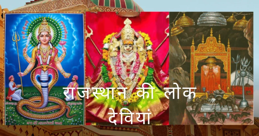 राजस्थान की प्रमुख लोक देवियों में करणी माता (बीकानेर की कुलदेवी, चूहों वाली देवी), केला देवी (करौली की कुलदेवी, योगमाया), जीण माता (सीकर की चौहान वंश की देवी), शीतला माता (बसवा, जयपुर की देवी, बच्चों की रक्षक), सच्चियाय माता (ओसवालों की कुलदेवी) और नारायणी माता (नाइयों की देवी) शामिल हैं